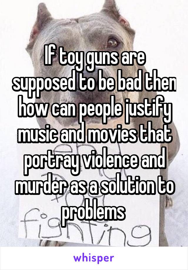 If toy guns are supposed to be bad then how can people justify music and movies that portray violence and murder as a solution to problems 