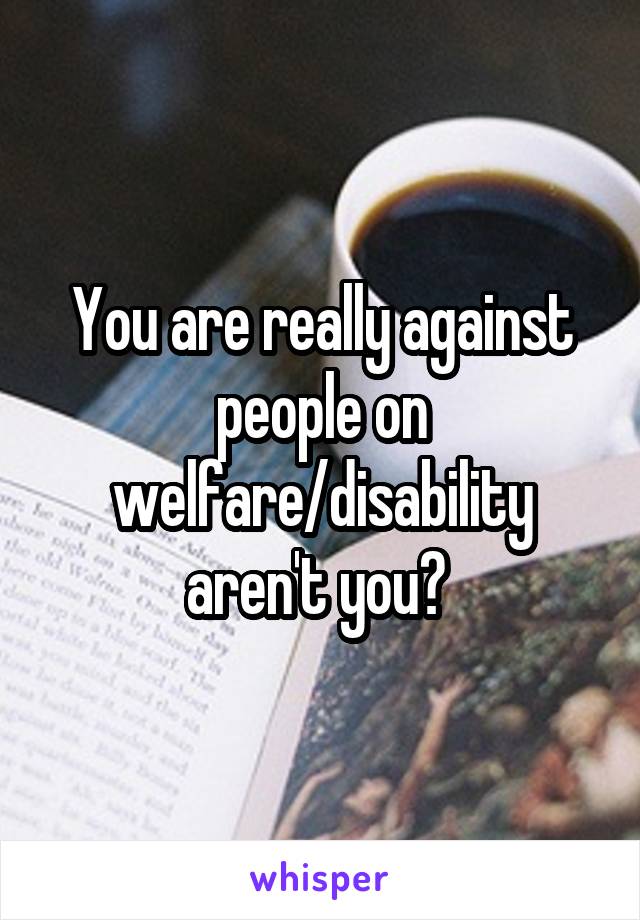 You are really against people on welfare/disability aren't you? 