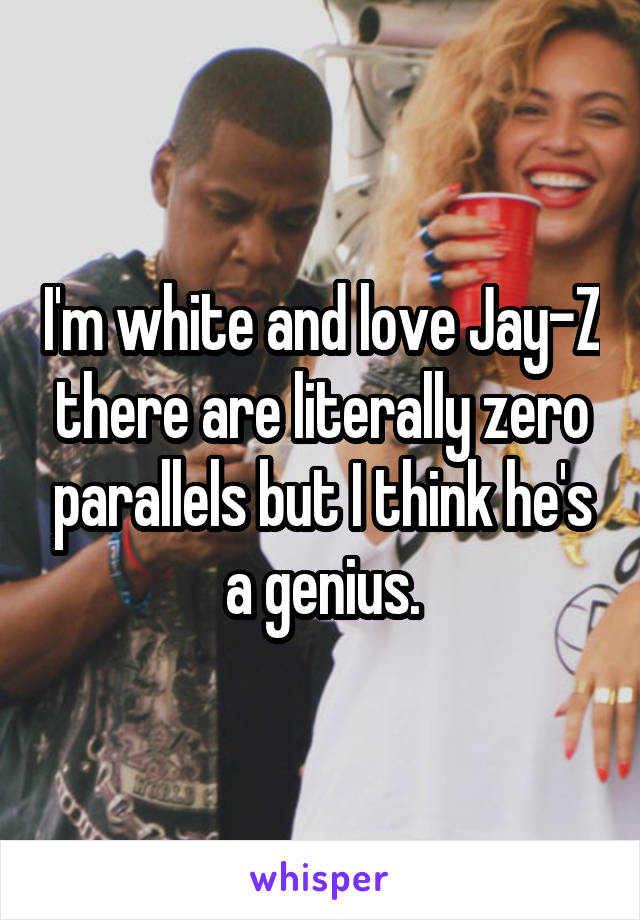 I'm white and love Jay-Z there are literally zero parallels but I think he's a genius.