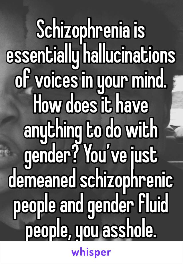 Schizophrenia is essentially hallucinations of voices in your mind. How does it have anything to do with gender? You’ve just demeaned schizophrenic people and gender fluid people, you asshole.