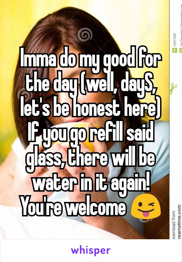 Imma do my good for the day (well, dayS, let's be honest here)
If you go refill said glass, there will be water in it again! You're welcome 😜