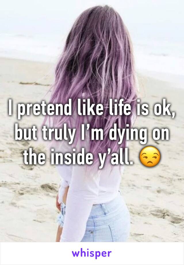 I pretend like life is ok, but truly I’m dying on the inside y’all. 😒