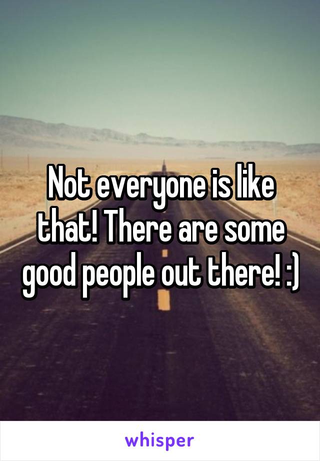 Not everyone is like that! There are some good people out there! :)