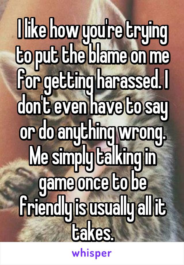 I like how you're trying to put the blame on me for getting harassed. I don't even have to say or do anything wrong. Me simply talking in game once to be friendly is usually all it takes.