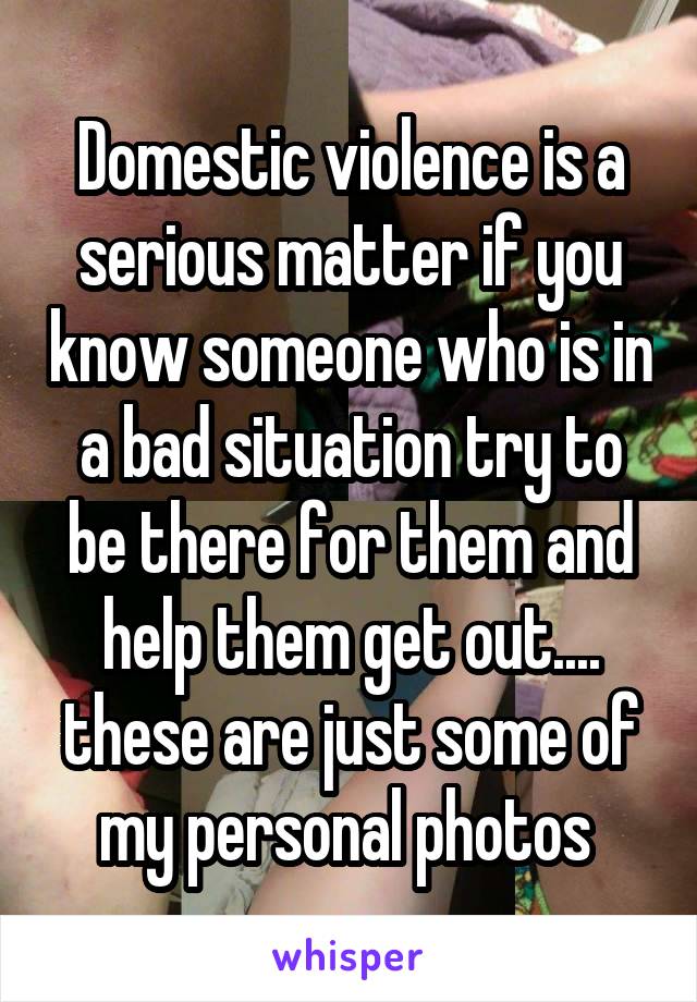 Domestic violence is a serious matter if you know someone who is in a bad situation try to be there for them and help them get out.... these are just some of my personal photos 