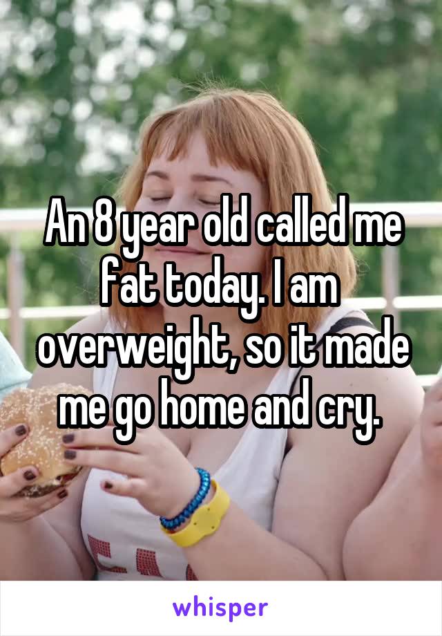 An 8 year old called me fat today. I am  overweight, so it made me go home and cry. 