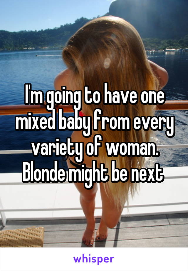 I'm going to have one mixed baby from every variety of woman. Blonde might be next 