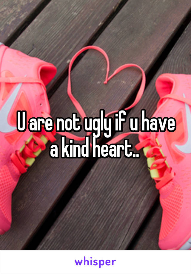 U are not ugly if u have a kind heart.. 