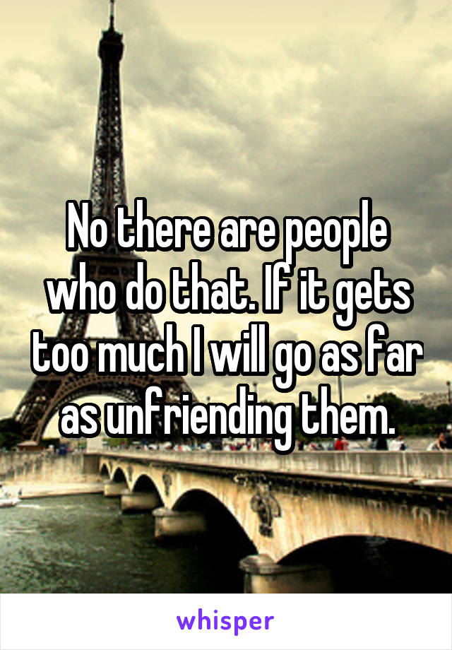 No there are people who do that. If it gets too much I will go as far as unfriending them.