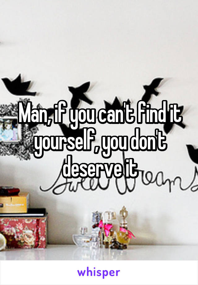 Man, if you can't find it yourself, you don't deserve it