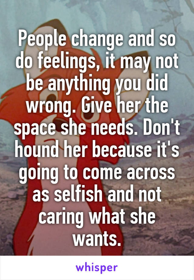 People change and so do feelings, it may not be anything you did wrong. Give her the space she needs. Don't hound her because it's going to come across as selfish and not caring what she wants.