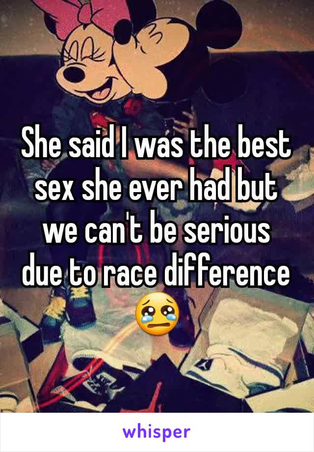 She said I was the best sex she ever had but we can't be serious due to race difference 😢
