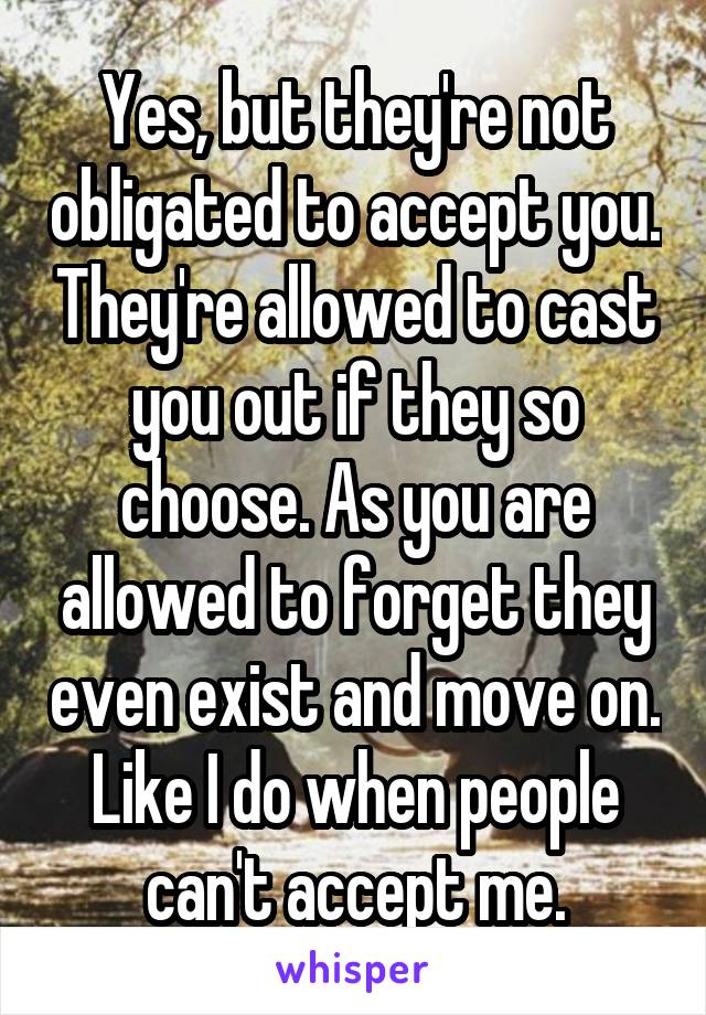 Yes, but they're not obligated to accept you. They're allowed to cast you out if they so choose. As you are allowed to forget they even exist and move on. Like I do when people can't accept me.