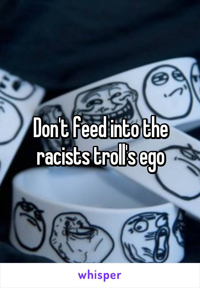 Don't feed into the racists troll's ego