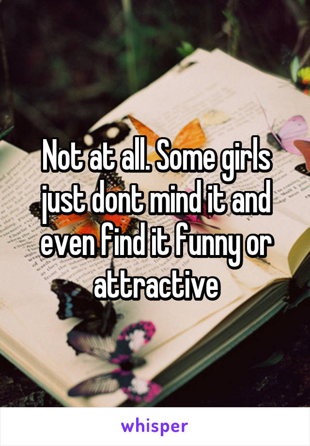 Not at all. Some girls just dont mind it and even find it funny or attractive