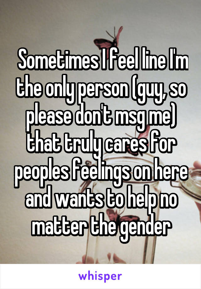  Sometimes I feel line I'm the only person (guy, so please don't msg me) that truly cares for peoples feelings on here and wants to help no matter the gender