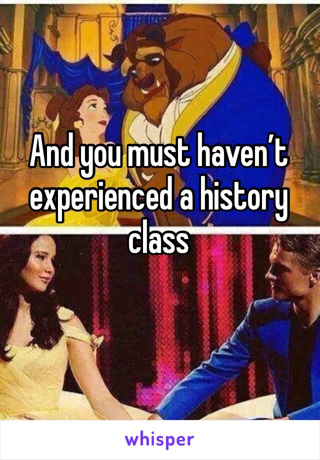 And you must haven’t experienced a history class