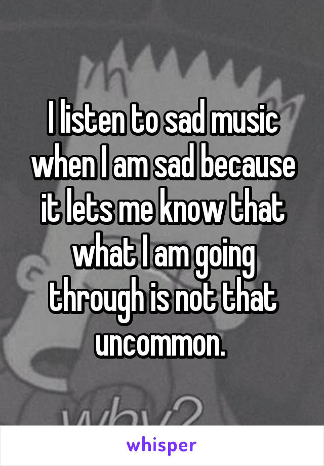 I listen to sad music when I am sad because it lets me know that what I am going through is not that uncommon. 