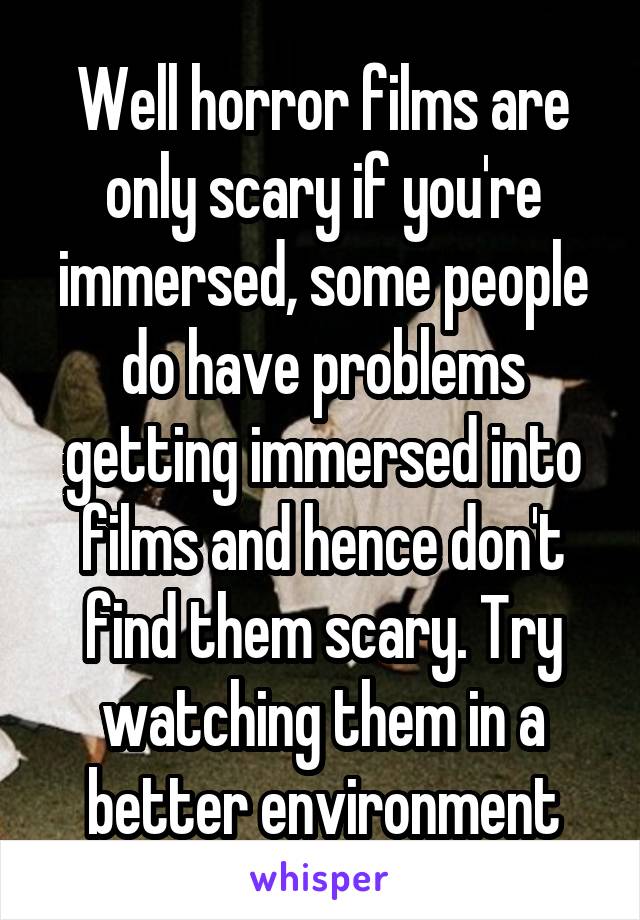 Well horror films are only scary if you're immersed, some people do have problems getting immersed into films and hence don't find them scary. Try watching them in a better environment