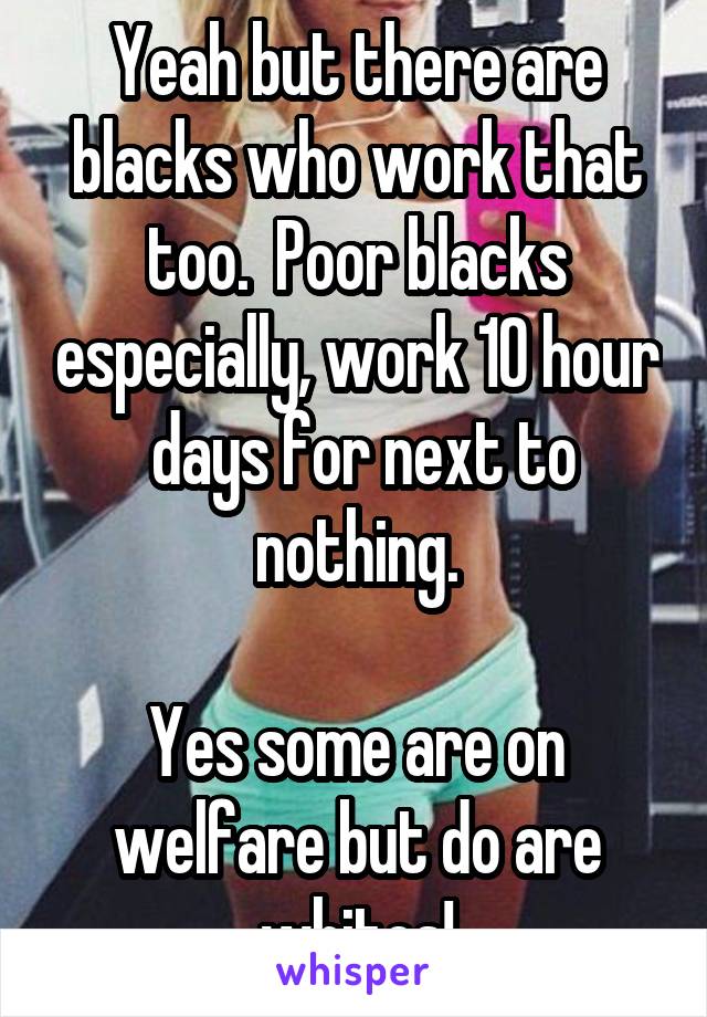 Yeah but there are blacks who work that too.  Poor blacks especially, work 10 hour  days for next to nothing.

Yes some are on welfare but do are whites!