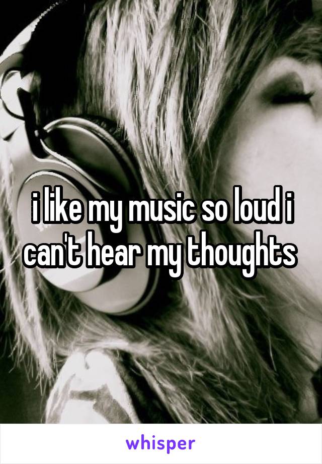 i like my music so loud i can't hear my thoughts 