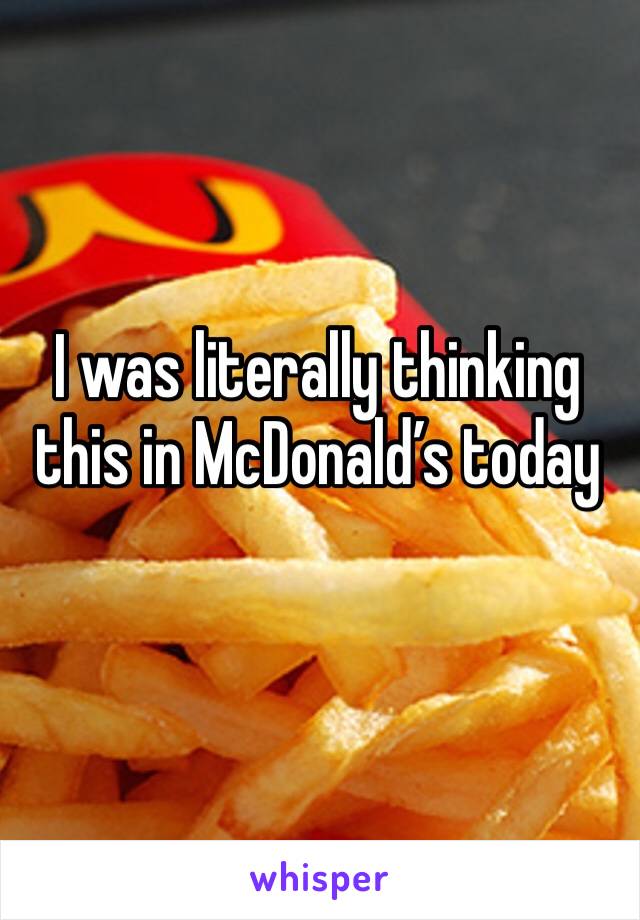 I was literally thinking this in McDonald’s today