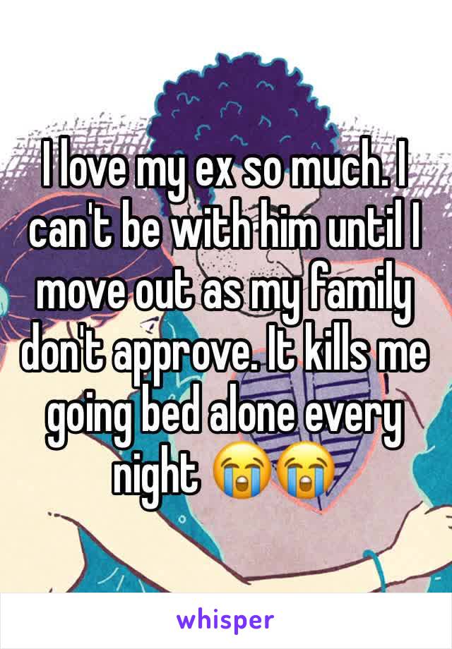 I love my ex so much. I can't be with him until I move out as my family don't approve. It kills me going bed alone every night 😭😭
