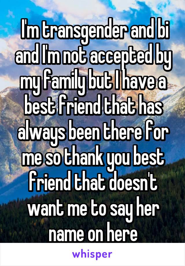  I'm transgender and bi and I'm not accepted by my family but I have a best friend that has always been there for me so thank you best friend that doesn't want me to say her name on here