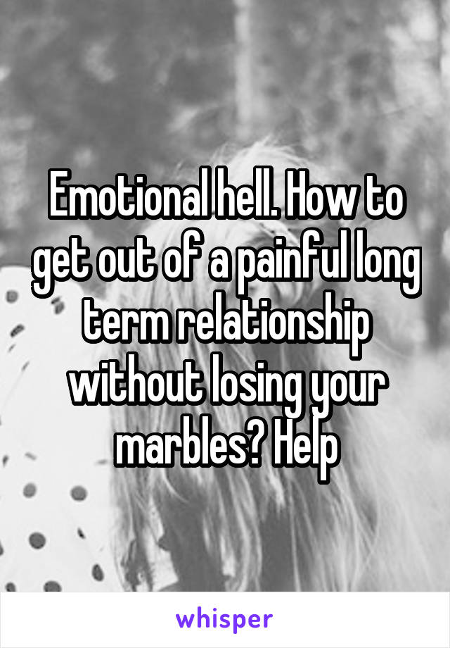 Emotional hell. How to get out of a painful long term relationship without losing your marbles? Help
