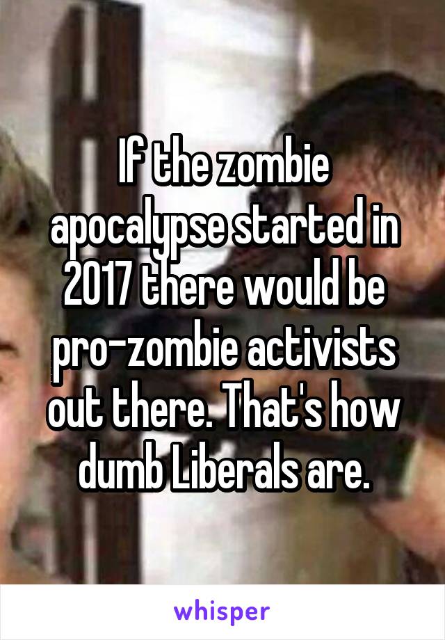 If the zombie apocalypse started in 2017 there would be pro-zombie activists out there. That's how dumb Liberals are.