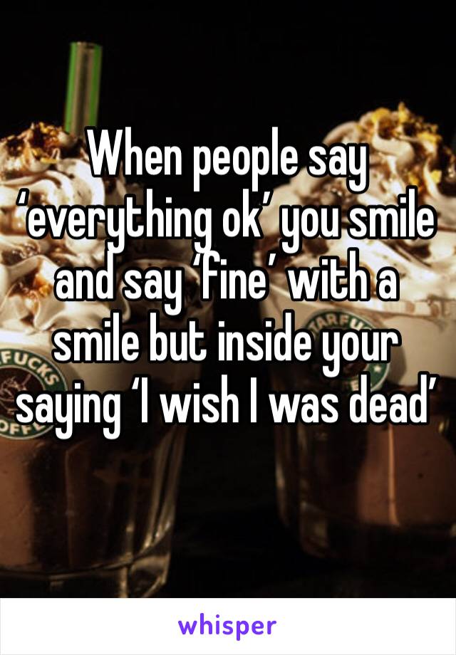 When people say ‘everything ok’ you smile and say ‘fine’ with a smile but inside your saying ‘I wish I was dead’