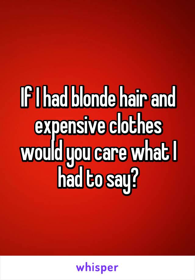 If I had blonde hair and expensive clothes would you care what I had to say?