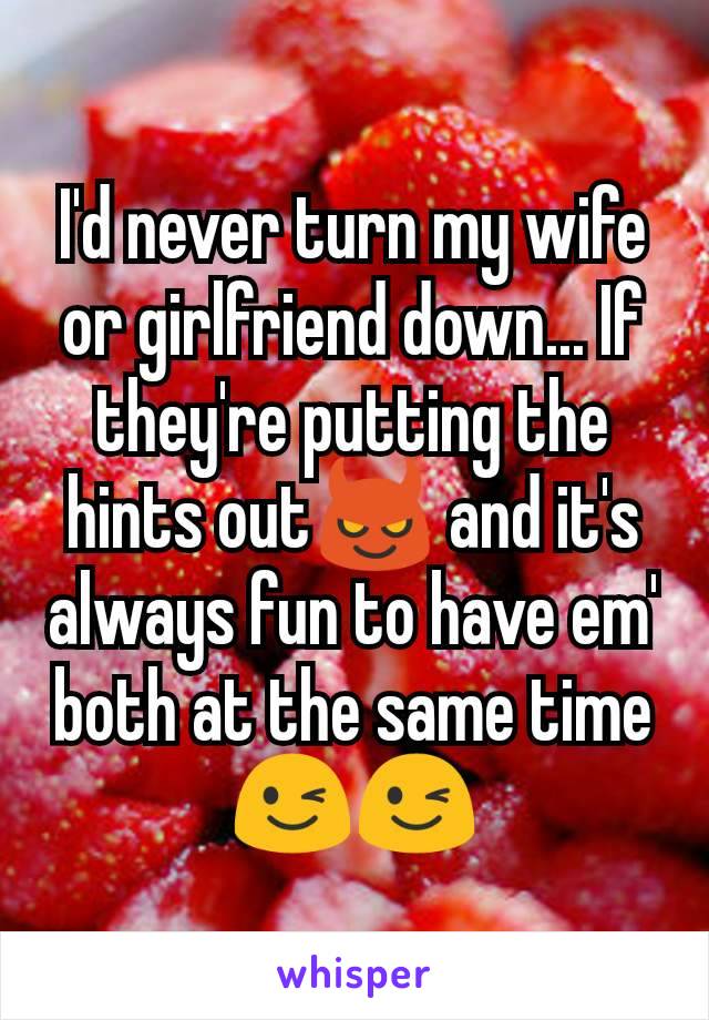 I'd never turn my wife or girlfriend down... If they're putting the hints out😈 and it's always fun to have em' both at the same time 😉😉