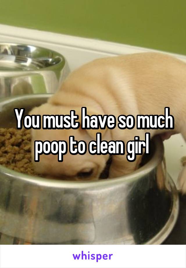 You must have so much poop to clean girl 