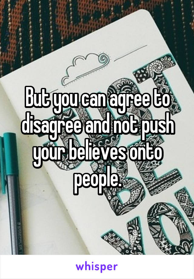 But you can agree to disagree and not push your believes onto people.