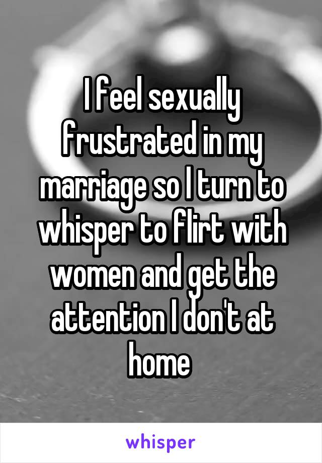 I feel sexually frustrated in my marriage so I turn to whisper to flirt with women and get the attention I don't at home 