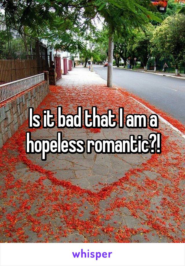 Is it bad that I am a hopeless romantic?!