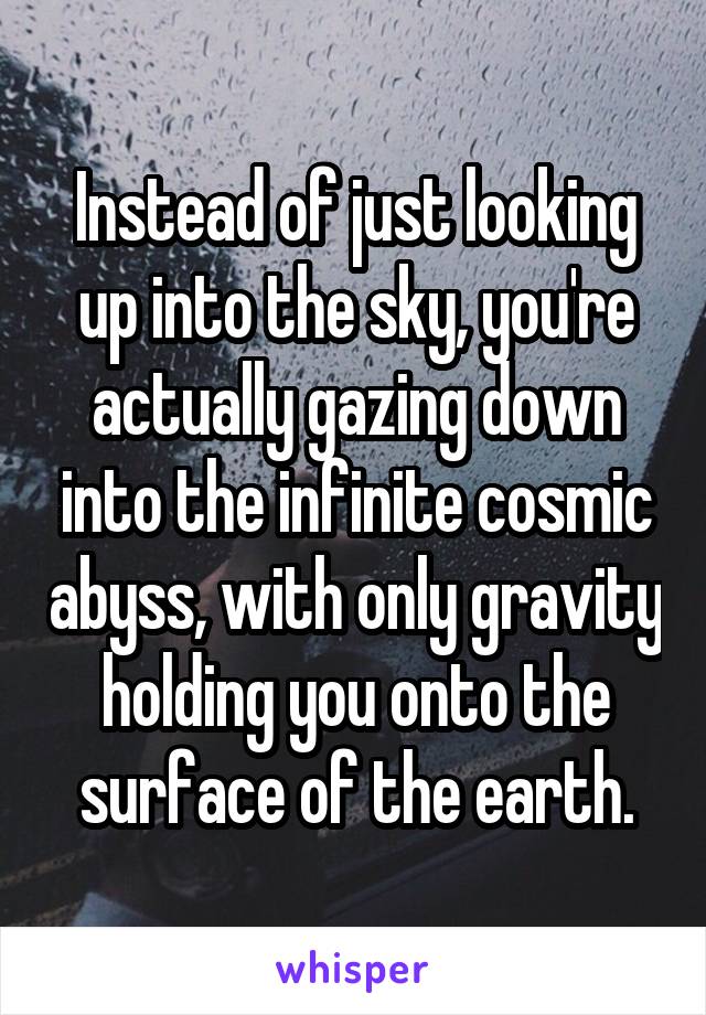 Instead of just looking up into the sky, you're actually gazing down into the infinite cosmic abyss, with only gravity holding you onto the surface of the earth.