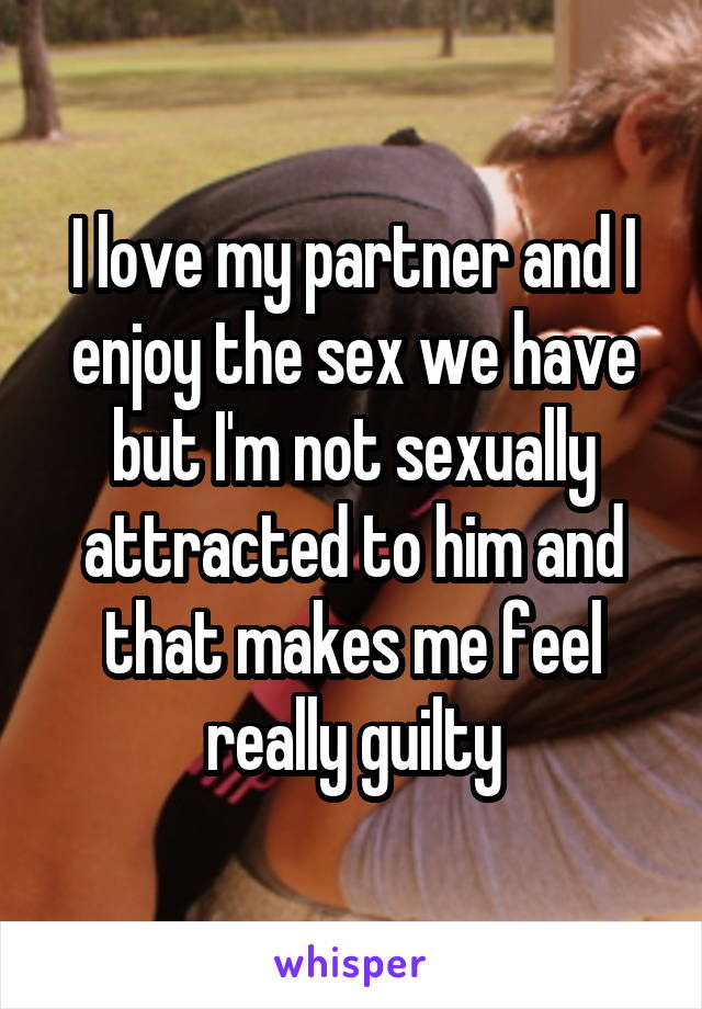 I love my partner and I enjoy the sex we have but I'm not sexually attracted to him and that makes me feel really guilty