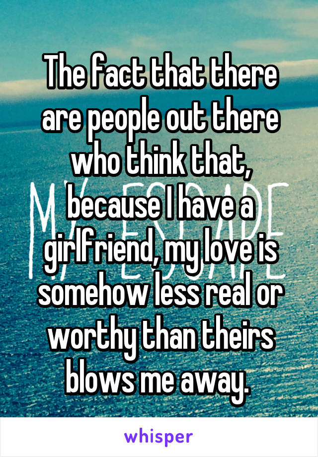 The fact that there are people out there who think that, because I have a girlfriend, my love is somehow less real or worthy than theirs blows me away. 