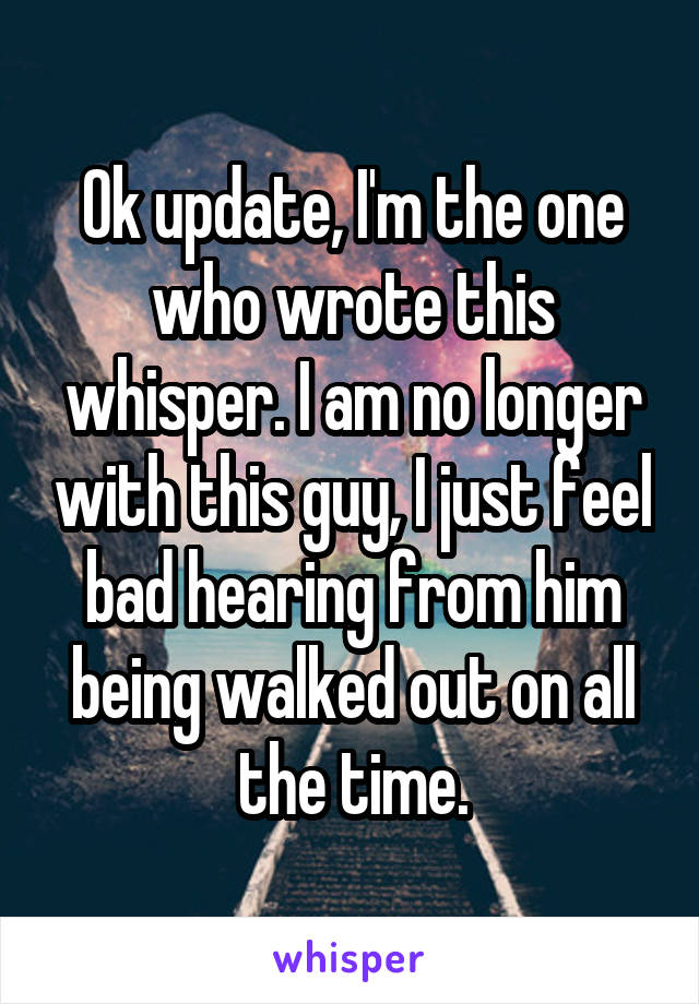 Ok update, I'm the one who wrote this whisper. I am no longer with this guy, I just feel bad hearing from him being walked out on all the time.