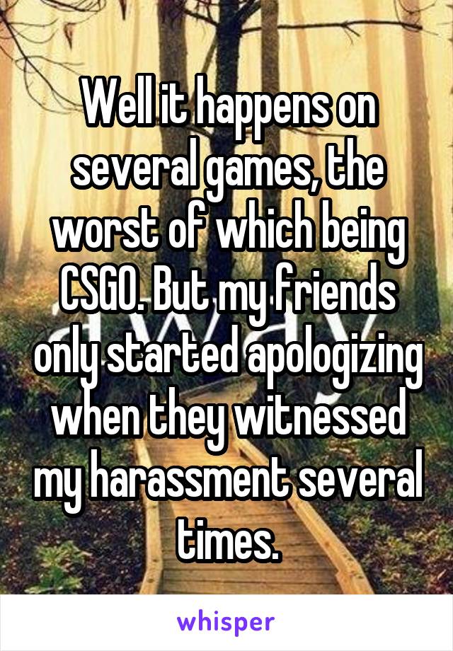 Well it happens on several games, the worst of which being CSGO. But my friends only started apologizing when they witnessed my harassment several times.