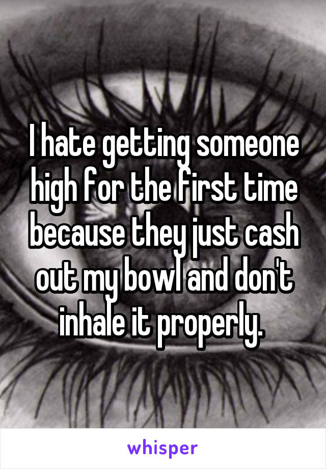 I hate getting someone high for the first time because they just cash out my bowl and don't inhale it properly. 