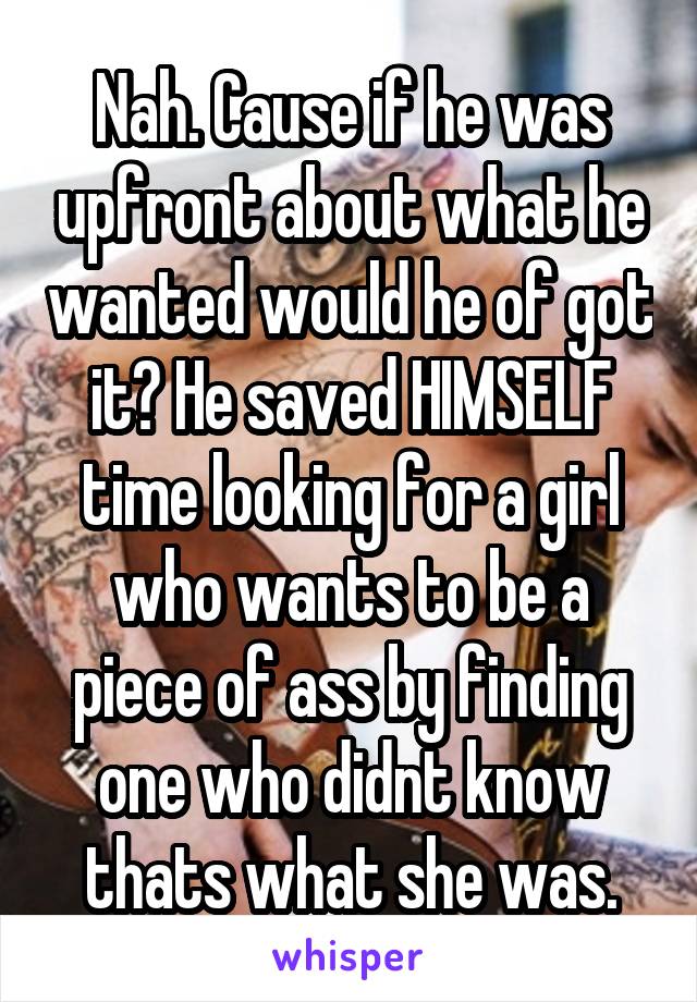 Nah. Cause if he was upfront about what he wanted would he of got it? He saved HIMSELF time looking for a girl who wants to be a piece of ass by finding one who didnt know thats what she was.