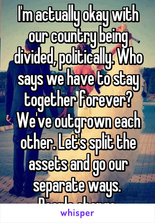 I'm actually okay with our country being divided, politically. Who says we have to stay together forever? We've outgrown each other. Let's split the assets and go our separate ways. 
People change.