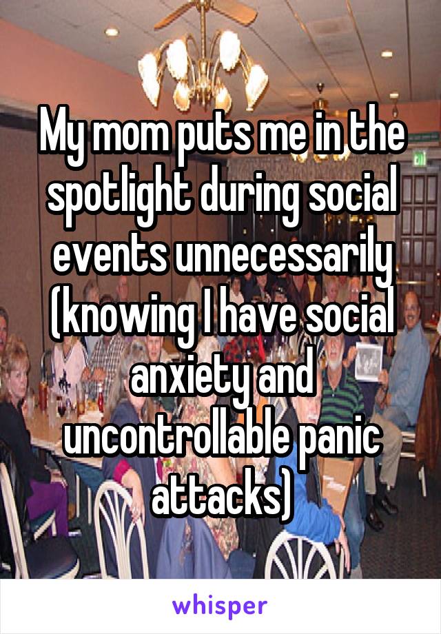 My mom puts me in the spotlight during social events unnecessarily (knowing I have social anxiety and uncontrollable panic attacks)