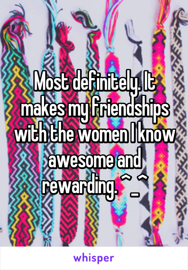 Most definitely. It makes my friendships with the women I know awesome and rewarding. ^_^