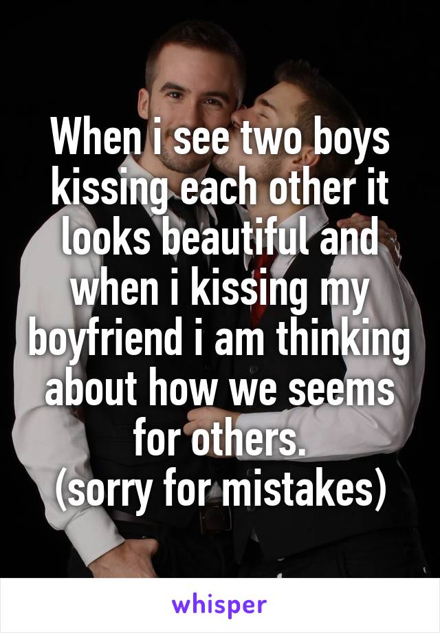 When i see two boys kissing each other it looks beautiful and when i kissing my boyfriend i am thinking about how we seems for others.
(sorry for mistakes)