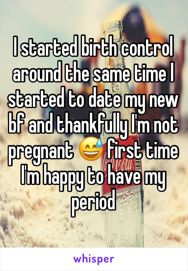 I started birth control around the same time I started to date my new bf and thankfully I'm not pregnant 😅 first time I'm happy to have my period