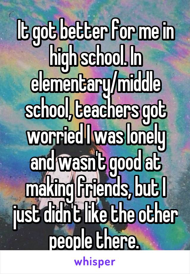 It got better for me in high school. In elementary/middle school, teachers got worried I was lonely and wasn't good at making friends, but I just didn't like the other people there. 